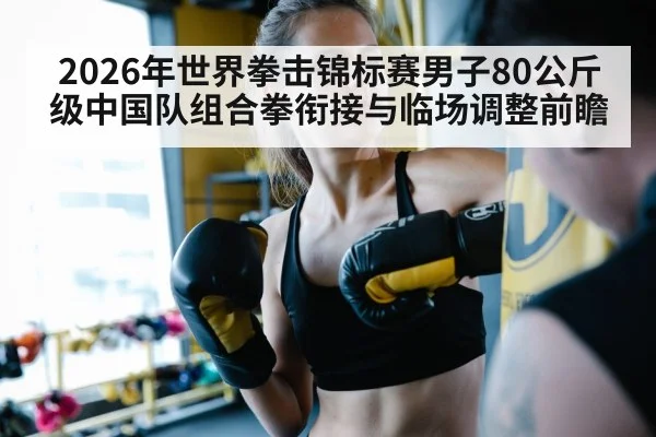 2026年世界拳击锦标赛男子80公斤级中国队组合拳衔接与临场调整前瞻（j9 game）